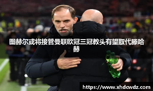 图赫尔或将接管曼联欧冠三冠教头有望取代滕哈赫